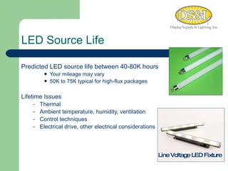 Predicted LED source life between 40-80K hours Your mileage may vary 50K to 75K typical for high-flux packages Lifetime Issues Thermal Ambient temperature, humidity, ventilation Control techniques Electrical drive, other electrical considerations LED Source Life Line Voltage LED Fixture 