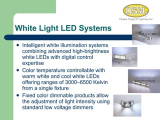 White Light LED Systems Intelligent white illumination systems combining advanced high-brightness white LEDs with digital control expertise  Color temperature controllable with warm white and cool white LEDs offering ranges of 3000–6500 Kelvin from a single fixture Fixed color dimmable products allow the adjustment of light intensity using standard low voltage dimmers 