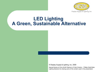   LED Lighting   A Green, Sustainable Alternative © Display Supply & Lighting, Inc. 2009 Special thanks to Chris Smith Peterson of Color Kinetics -  Phillips Solid-State Lighting Solutions for sharing some of the content used in this presentation  