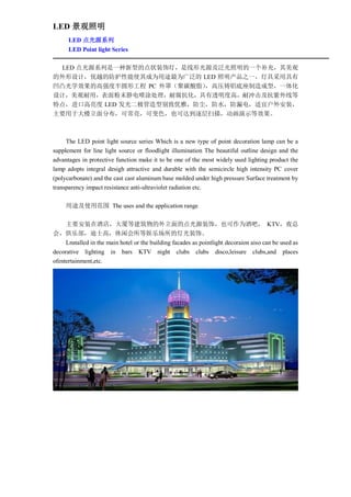 LED 景观照明
      LED 点光源系列
      LED Point light Series

 LED 点光源系列是一种新型的点状装饰灯，是线形光源及泛光照明的一个补充，其美观
的外形设计，优越的防护性能使其成为用途最为广泛的 LED 照明产品之一，灯具采用具有
凹凸光学效果的高强度半圆形工程 PC 外罩（聚碳酸脂），高压铸铝底座制造成型，一体化
设计，美观耐用，表面粉末静电喷涂处理，耐腐抗化，具有透明度高，耐冲击及抗紫外线等
特点，进口高亮度 LED 发光二极管造型别致优雅，防尘，防水，防漏电，适宜户外安装，
主要用于大楼立面分布，可常亮，可变色，也可达到逐层扫描，动画演示等效果。



     The LED point light source series Which is a new type of point decoration lamp can be a
supplement for line light source or floodlight illumination The beautiful outline design and the
advantages in protective function make it to be one of the most widely used lighting product the
lamp adopts integral desigh attractive and durable with the semicircle high intensity PC cover
(polycarbonate) and the cast cast aluminum base molded under high pressure Surface treatment by
transparency impact resistance anti-ultraviolet radiation etc.

     用途及使用范围 The uses and the application range

     主要安装在酒店，大厦等建筑物的外立面的点光源装饰，也可作为酒吧， KTV，夜总
会，俱乐部，迪士高，休闲会所等娱乐场所的灯光装饰。
     Lnstalled in the main hotel or the building facades as pointlight decoraion aiso can be used as
decorative lighting in bars KTV night clubs clubs disco,leisure clubs,and places
ofentertainment,etc.
 