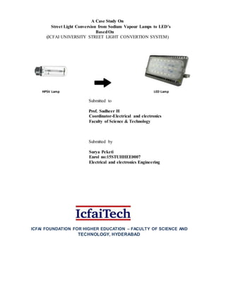 A Case Study On
Street Light Conversion from Sodium Vapour Lamps to LED’s
BasedOn
(ICFAI UNIVERSITY STREET LIGHT CONVERTION SYSTEM)
HPSV Lamp LED Lamp
Submitted to
Prof. Sudheer H
Coordinator-Electrical and electronics
Faculty of Science & Technology
Submitted by
Surya Peketi
Enrol no:15STUHHEE0007
Electrical and electronics Engineering
ICFAI FOUNDATION FOR HIGHER EDUCATION – FACULTY OF SCIENCE AND
TECHNOLOGY, HYDERABAD
 