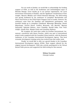 For our work in Zambia, we would like to acknowledge the funding
       support of CIDA, as well as the facilitation and methodological input of
       Wassala Nimaga. Great thanks go to our partner organization, the Local
       Government Association of Zambia, and the significant contributions of Dan
       Longwe, Maurice Mbolela and Colonel Kenneth Kabungo. The field-testing
       was greatly facilitated by the assistance of Josephine Muchelemba and
       Pierre-Paul Perron at the CIDA Project Support Unit in Lusaka. However, the
       substance came from the Zambian and Zimbabwean participants, and
       heartfelt thanks go to Josephine Chimbwali, Mbwainga Mbwainga, Daniel
       Mapulanga, Patrick Katoti, Godfrey Musonda, Lilo Marohn, Mpataji
       Namumba, Ephraim Belemu, Joyce Chimbila, Ronald Daka, Prof. Peter
       Lolojih, Joseph Zulu, Morgen Gomo and Jonathan Simbeya.
                 We recognise the work done earlier by EcoPlan International, Inc.
       manual, coauthored with Karen Peachey, which was part of international
       project work completed with the Canadian Urban Institute, with the financial
       assistance of the Canadian International Development Agency. This local
       economic development training series has evolved from this earlier work.
                 Finally, we would like to offer our special thanks to the Canadian
       International Development Agency (CIDA). Their support allowed for the
       original manual development. CIDA also actively participated in the Virtual
       Round Table process and supported the field-testing for this manual.



                                               William Trousdale
                                               Principle Author




VIII
 
