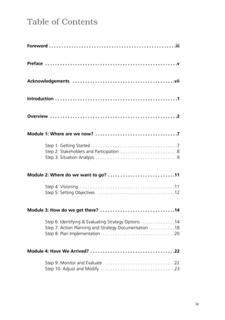 Table of Contents

Foreword . . . . . . . . . . . . . . . . . . . . . . . . . . . . . . . . . . . . . . . . . . . . . . . . . . .iii


Preface . . . . . . . . . . . . . . . . . . . . . . . . . . . . . . . . . . . . . . . . . . . . . . . . . . . . .v


Acknowledgements . . . . . . . . . . . . . . . . . . . . . . . . . . . . . . . . . . . . . . . . .vii


Introduction . . . . . . . . . . . . . . . . . . . . . . . . . . . . . . . . . . . . . . . . . . . . . . . . .1


Overview . . . . . . . . . . . . . . . . . . . . . . . . . . . . . . . . . . . . . . . . . . . . . . . . . . .2


Module 1: Where are we now? . . . . . . . . . . . . . . . . . . . . . . . . . . . . . . . . .7

             Step 1: Getting Started . . . . . . . . . . . . . . . . . . . . . . . . . . . . . . . . . .7
             Step 2: Stakeholders and Participation . . . . . . . . . . . . . . . . . . . . . . .8
             Step 3: Situation Analysis . . . . . . . . . . . . . . . . . . . . . . . . . . . . . . . . .9


Module 2: Where do we want to go? . . . . . . . . . . . . . . . . . . . . . . . . . . .11

             Step 4: Visioning . . . . . . . . . . . . . . . . . . . . . . . . . . . . . . . . . . . . . .11
             Step 5: Setting Objectives . . . . . . . . . . . . . . . . . . . . . . . . . . . . . . .12


Module 3: How do we get there? . . . . . . . . . . . . . . . . . . . . . . . . . . . . . .14

             Step 6: Identifying & Evaluating Strategy Options . . . . . . . . . . . . .14
             Step 7: Action Planning and Strategy Documentation . . . . . . . . . .18
             Step 8: Plan Implementation . . . . . . . . . . . . . . . . . . . . . . . . . . . . .20


Module 4: Have We Arrived? . . . . . . . . . . . . . . . . . . . . . . . . . . . . . . . . . .22

             Step 9: Monitor and Evaluate . . . . . . . . . . . . . . . . . . . . . . . . . . . .22
             Step 10: Adjust and Modify . . . . . . . . . . . . . . . . . . . . . . . . . . . . . .23




                                                                                                                     ix
 