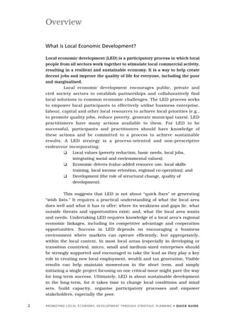 Overview

    What is Local Economic Development?

    Local economic development (LED) is a participatory process in which local
    people from all sectors work together to stimulate local commercial activity,
    resulting in a resilient and sustainable economy. It is a way to help create
    decent jobs and improve the quality of life for everyone, including the poor
    and marginalised.
             Local economic development encourages public, private and
    civil society sectors to establish partnerships and collaboratively find
    local solutions to common economic challenges. The LED process seeks
    to empower local participants to effectively utilise business enterprise,
    labour, capital and other local resources to achieve local priorities (e.g.,
    to promote quality jobs, reduce poverty, generate municipal taxes). LED
    practitioners have many actions available to them. For LED to be
    successful, participants and practitioners should have knowledge of
    these actions and be committed to a process to achieve sustainable
    results. A LED strategy is a process-oriented and non-prescriptive
    endeavour incorporating:
             K Local values (poverty reduction, basic needs, local jobs,
                  integrating social and environmental values);
             K Economic drivers (value-added resource use, local skills
                  training, local income retention, regional co-operation); and
             K Development (the role of structural change, quality of
                  development).

              This suggests that LED is not about “quick fixes” or generating
    “wish lists.” It requires a practical understanding of what the local area
    does well and what it has to offer; where its weakness and gaps lie, what
    outside threats and opportunities exist; and, what the local area wants
    and needs. Undertaking LED requires knowledge of a local area’s regional
    economic linkages, including its competitive advantage and cooperation
    opportunities. Success in LED depends on encouraging a business
    environment where markets can operate efficiently, but appropriately,
    within the local context. In most local areas (especially in developing or
    transition countries), micro, small and medium-sized enterprises should
    be strongly supported and encouraged to take the lead as they play a key
    role in creating new local employment, wealth and tax generation. Visible
    results can help maintain momentum in the short term, and simply
    initiating a single project focusing on one critical issue might pave the way
    for long-term success. Ultimately, LED is about sustainable development
    in the long-term, for it takes time to change local conditions and mind
    sets, build capacity, organise participatory processes and empower
    stakeholders, especially the poor.

2   P R O M O T I N G L O C A L E C O N O M I C D E V E L O P M E N T T H R O U G H S T R AT E G I C P L A N N I N G • Q U I C K G U I D E
 