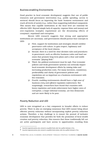 Business-enabling Environments

    Good practice in local economic development suggests that use of public
    resources and government intervention (e.g., public spending, access to
    services) should focus on improving the basic business environment and
    reach all levels of society (e.g., rather than supporting individual companies).
    This means that capable institutions at the local level are essential for
    effective LED. Beyond simple lack of capacity, expense (time and money) and
    over-regulation (complex regulations) are the devastating effects of
    cronyism1, nepotism2 and corruption.
              Recent LED research suggests that strong and appropriate
    institutions are necessary, and governments should pursue four concepts in
    LED:
              K First, support for institutions and strategies should combine
                   governance with culture, to gain respect, legitimacy and
                   acceptance of the local citizens.
              K Second, there is a need for clear decision rules and procedures
                   in government, such as effective business codes and land use
                   zones that promote long-term plans and a clear and stable
                   economic ”playing field.”
              K Third, the political environment must be safe. Poor economic
                   policies and weak government systems can seriously impact
                   local economic development efforts by raising risks and
                   increasing production costs. For many investors, consistency,
                   predictability and clarity of government policies and
                   regulations are as important as a business environment with
                   few restraints.
              K Fourth, enabling environments should have a high ease of
                   business entry and efficient regulation enforcement. Not
                   surprisingly, researchers have found that countries with
                   heavy regulation and weak enforcement have higher rates of
                   corruption, a larger informal economy, are less democratic
                   and are more likely to be poor.



    Poverty Reduction and LED

    LED is now recognised as a key component in broader efforts to reduce
    poverty. There is also an emerging consensus that LED cannot bring about
    effective poverty reduction without incorporating explicit poverty reduction
    actions. Therefore, a key challenge is to ensure the pursuit of inclusive
    economic development that provides for both the promotion of local wealth
    creation and poverty reduction; this ensures that those traditionally left out
    are active participants and have access to opportunities resulting from


    1   Favouritism (appointed positions, jobs, contracts) to unqualified friends rather than qualified individuals or firms.
    2   Favouritism (appointed positions, jobs, contracts) to unqualified family members rather than qualified individuals or firms.


4   P R O M O T I N G L O C A L E C O N O M I C D E V E L O P M E N T T H R O U G H S T R AT E G I C P L A N N I N G • Q U I C K G U I D E
 