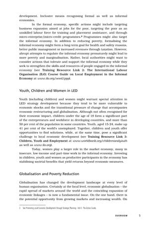 development. Inclusive means recognising formal as well as informal
economies.
         In the formal economy, specific actions might include targeting
business expansion aimed at jobs for the poor, targeting the poor as an
unskilled labour force for training and placement assistance, and through
micro-enterprise/micro-credit programmes.3 Programmes might also target
the informal economy. In addition to reducing poverty, formalising the
informal economy might form a long-term goal for health and safety reasons,
better public management or increased revenues through taxation. However,
abrupt attempts to regulate the informal economy prematurely might lead to
more poverty and marginalisation. Rather, local authorities might want to
consider actions that tolerate and support the informal economy while they
seek to strengthen the skills and resources of people engaged in the informal
economy (see Training Resource Link 2: The International Labour
Organisation (ILO) Course Guide on Local Employment in the Informal
Economy at www.ilo.org/seed/ppp).



Youth, Children and Women in LED

Youth (including children) and women might warrant special attention in
LED strategy development because they tend to be more vulnerable to
economic shocks and the transitional pressure of change that accompanies
economic restructuring and globalisation. Although not often recognised for
their economic impact, children under the age of 18 form a significant part
of the entrepreneurs and workforce in developing countries, and more than
50 per cent of the population in some countries. Youth, aged 15-24, make up
41 per cent of the world’s unemployed. Together, children and youth offer
opportunities to find solutions, while, at the same time, pose a significant
challenge to local economic development (see Training Resource Link 3:
Children, Youth and Employment at www.worldbank.org/childrenandyouth
as well as www.ilo.org).
          Today, women play a larger role in the market economy, many in
insecure, low-income and part-time work in the informal economy. Investing
in children, youth and women as productive participants in the economy has
stabilising societal benefits that yield returns beyond economic measures.



Globalisation and Poverty Reduction

Globalisation has changed the development landscape at every level of
human organisation. Certainly at the local level, economic globalisation – the
rapid spread of markets around the world and the coinciding expansion of
economic linkages – is now a fundamental issue. On the one hand, there is
the potential opportunity from growing markets and increasing wealth. On


3   See Promoting Local Economic Development through Strategic Planning - Vol 4 - The Action Guide.


                                                                                                      O V E RV I E W   5
 