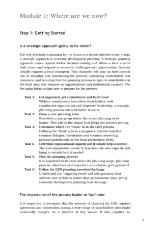 Module 1: Where are we now?

Step 1: Getting Started


Is a strategic approach going to be taken?

The very first task in planning for the future is to decide whether or not to take
a strategic approach to economic development planning. A strategic planning
approach moves beyond ad-hoc decision-making and allows a local area to
both create and respond to economic challenges and opportunities. Success
usually requires a local champion. This champion will play an instrumental
role in initiating and maintaining the process, sustaining commitment and
resources, and ensuring that the planning process is open to stakeholders in
the local area; this requires an organisational and institutional capacity. The
five tasks below outline how to prepare for the process.

   Task 1:    Get organised, get commitment and build trust
              Without commitment from other stakeholders, well-
              coordinated organisation and respected leadership, a strategic
              planning process can stall before it starts.
   Task 2:    Form a core planning team
              Establish a core group before the actual planning work
              begins. This will be the engine that keeps the process moving.
   Task 3:    Determine where the “local” is in the LED process
              Defining the “local” area is a pragmatic exercise based on
              common linkages, constraints and common sense (e.g.
              political jurisdictions at the local government level).
   Task 4:    Determine organisational capacity and if outside help is needed
              The lead organisation needs to determine its own capacity and
              bring in outside help if needed.
   Task 5:    Plan the planning process
              It is important to be clear about the planning scope, planning
              process, objectives and expected results before getting started.
   Task 6:    Define the LED planning question/challenge
              Understand the ‘triggering event’ and ask questions that
              address core problems rather than symptomatic ones, giving
              economic development planning more leverage.



The importance of the process leader or facilitator

It is important to recognise that the process of planning for LED requires
agreement and cooperation among a wide range of stakeholders who might
profoundly disagree on a number of key issues. It also requires an

                                                                                     7
 