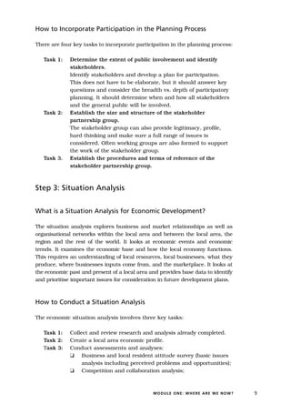 How to Incorporate Participation in the Planning Process

There are four key tasks to incorporate participation in the planning process:

   Task 1:    Determine the extent of public involvement and identify
              stakeholders.
              Identify stakeholders and develop a plan for participation.
              This does not have to be elaborate, but it should answer key
              questions and consider the breadth vs. depth of participatory
              planning. It should determine when and how all stakeholders
              and the general public will be involved.
   Task 2:    Establish the size and structure of the stakeholder
              partnership group.
              The stakeholder group can also provide legitimacy, profile,
              hard thinking and make sure a full range of issues is
              considered. Often working groups are also formed to support
              the work of the stakeholder group.
   Task 3.    Establish the procedures and terms of reference of the
              stakeholder partnership group.



Step 3: Situation Analysis


What is a Situation Analysis for Economic Development?

The situation analysis explores business and market relationships as well as
organisational networks within the local area and between the local area, the
region and the rest of the world. It looks at economic events and economic
trends. It examines the economic base and how the local economy functions.
This requires an understanding of local resources, local businesses, what they
produce, where businesses inputs come from, and the marketplace. It looks at
the economic past and present of a local area and provides base data to identify
and prioritise important issues for consideration in future development plans.



How to Conduct a Situation Analysis

The economic situation analysis involves three key tasks:

   Task 1:    Collect and review research and analysis already completed.
   Task 2:    Create a local area economic profile.
   Task 3:    Conduct assessments and analyses:
              K Business and local resident attitude survey (basic issues
                   analysis including perceived problems and opportunities);
              K Competition and collaboration analysis;



                                               MODULE ONE: WHERE ARE WE NOW?       9
 