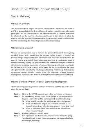 Module 2: Where do we want to go?

Step 4: Visioning


What is in a Vision?

The economic vision begins to answer the question: “Where do we want to
go?” It is a snapshot of the desired future. It makes clear the core values and
principles that are central to what the local area wants to become. The vision
is informed by the current situation and looks to the future to alter the
current into the desired. Objectives and actions are then based on this vision,
thereby connecting the vision to practical decision-making.



Why develop a vision?

Visions are an important way to harness the power of the mind. By imagining
an ideal future while considering the current reality, tension is created. As
human beings, we respond to this tension with an impulsive desire to close the
gap. A clearly articulated vision statement provides a continuous point of
reference to keep closing the gap and keep the process heading in a desirable
direction. As a general expression of values, visioning provides an opportunity
for the local area to think in broad terms about the future. Developing the vision
also provides the opportunity for dialogue, learning, relationship building and
awareness raising. Finally, insight from the visioning process supports
development objectives, the decision-making framework (discussed in Step 5).



How to Develop a Vision for Local Economic Development

There are many ways to generate a vision statement, and the five tasks below
describe one method:

   Task 1:    Review the SWOT Analysis and other work done previously.
   Task 2:    In a workshop setting, with focus groups or through surveys
              (a good chance for public participation), ask the following:
              K What would you like the local area’s future to become?
              K What are the most important economic aspects of the
                   desired future (e.g., jobs, income, poverty reduction, etc.)?
              K What is different about your vision of the future from
                   what you see today?
   Task 3:    Collect and group similar ideas.
   Task 4:    Get agreement on themes and have someone from the group
              ‘wordsmith’ one or two vision statements for approval at later
              workshops/meetings.

                                                                                     11
 