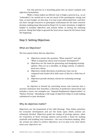 Use this process as a launching point into an issues analysis and
     objectives formulation.
               While a vision makes an effective way to begin a process (e.g., as an
     “icebreaker”), be careful not to use too much of the participants’ energy and
     time, or your budget, on this step. It is easy to get sidetracked here, and then
     not have enough resources or participant enthusiasm for the more concrete
     decision-making steps discussed in Steps 5-8. In some situations, it might be
     helpful to examine objectives and actions before or during the visioning
     process. Doing this helps to ground the local area’s vision for the future from
     the beginning.



     Step 5: Setting Objectives


     What are Objectives?

     The four points below discuss objectives:

                    K       Objectives answer the question: “What matters?” and ask:
                            “What is important about local economic development?”
                    K       Objectives are the basis for generating and designing strategy
                            options. They act as a checklist, or design criteria, to address
                            local area values.
                    K       Objectives clarify directions of preference that can be
                            compared and traded off (a little more of this for a little less of
                            that).
                    K       Objectives provide decision criteria for evaluating strategy
                            options.

              An objective is formed by converting issues and concerns into a
     succinct statement that describes a direction of preference (more/less) and
     includes a noun; two examples are: “Expand Employment Opportunities” or
     “Reduce Poverty.” Identifying a full range of objectives helps to avoid making
     unbalanced or poor decisions.



     Why do objectives matter?

     Objectives are the framework of the LED Strategy. They define priorities
     for economic development and are the basis upon which actions are
     ultimately decided. Objectives guide the design of strategy options, allow
     for evaluation of those strategy options and provide a basis for making
     tradeoffs and building real consensus – the core of decision-making. After
     all, actions are taken to achieve objectives, so it is wise to be clear about
     what your objectives are.



12   P R O M O T I N G L O C A L E C O N O M I C D E V E L O P M E N T T H R O U G H S T R AT E G I C P L A N N I N G • Q U I C K G U I D E
 
