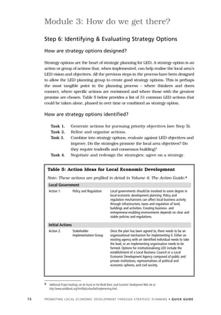 Module 3: How do we get there?

     Step 6: Identifying & Evaluating Strategy Options

     How are strategy options designed?

     Strategy options are the heart of strategic planning for LED. A strategy option is an
     action or group of actions that, when implemented, can help realise the local area’s
     LED vision and objectives. All the previous steps in the process have been designed
     to allow the LED planning group to create good strategy options. This is perhaps
     the most tangible point in the planning process – where thinkers and doers
     connect, where specific actions are envisioned and where those with the greatest
     promise are chosen. Table 5 below provides a list of 31 common LED actions that
     could be taken alone, phased in over time or combined as strategy option.

     How are strategy options identified?

           Task 1.           Generate actions for pursuing priority objectives (see Step 5).
           Task 2.           Refine and organise actions.
           Task 3.           Combine into strategy options, evaluate against LED objectives and
                             improve. Do the strategies promote the local area objectives? Do
                             they require tradeoffs and consensus building?
           Task 4.           Negotiate and redesign the strategies; agree on a strategy.


         Table 5: Action Ideas for Local Economic Development
         Note: These actions are profiled in detail in Volume 4: The Action Guide.4
         Local Government
         Action 1.             Policy and Regulation              Local governments should be involved to some degree in
                                                                  local economic development planning. Policy and
                                                                  regulation mechanisms can affect local business activity
                                                                  through infrastructure, taxes and regulation of land,
                                                                  buildings and activities. Creating business- and
                                                                  entrepreneur-enabling environments depends on clear and
                                                                  stable policies and regulations.

         Initial Actions
         Action 2.             Stakeholder                        Once the plan has been agreed to, there needs to be an
                               Implementation Group               organisational mechanism for implementing it. Either an
                                                                  existing agency with an identified individual needs to take
                                                                  the lead, or an implementing organisation needs to be
                                                                  formed. Options for institutionalising LED include the
                                                                  establishment of a Local Business Council or a Local
                                                                  Economic Development Agency composed of public and
                                                                  private institutions, representatives of political and
                                                                  economic spheres, and civil society.




     4    Additional Project headings can be found on the World Bank Local Economic Development Web site at:
          http://www.worldbank.org/html/fpd/urban/led/implementing.html .


14   P R O M O T I N G L O C A L E C O N O M I C D E V E L O P M E N T T H R O U G H S T R AT E G I C P L A N N I N G • Q U I C K G U I D E
 