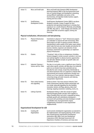Action 13.            Micro and Small-Scale             Micro and Small-Scale Enterprise (MSE) development
                                                                planning Enterprise (MSE) at the local government level
                                                                aims at creating linkages and Development networking
                                                                among different stakeholders and sectors of the
                                                                local economy, and typically includes business support,
                                                                training and micro-credit.
        Action 14.            Small Business                    Small Business Development Centres (SBDCs) are places
                              Development Centers               designed to provide a range of support for local
                                                                prospective and operating entrepreneurs to develop their
                                                                capacity to run a small enterprise effectively and profitably.
                                                                Like MSE, they seek to create linkages and networks, and
                                                                often include links to business support, training and
                                                                financing.

        Physical revitalisation, infrastructure and land planning
        Action 15.            Physical infrastructure           Investments in physical or ”hard” infrastructure projects
                              investment                        are undertaken to improve the built environment. Often
                                                                these projects are done to improve economic efficiency
                                                                (transportation) and/or quality of life (water, sewer, power),
                                                                which make the local area more liveable and attractive for
                                                                business retention, expansion and attraction of new
                                                                businesses. Government or partnerships can implement
                                                                physical infrastructure.
        Action 16.            Clusters                          “Clustering” refers to firms or entrepreneurs (including
                                                                farmers) engaged in similar economic activities in one area
                                                                and working together to advance business opportunities
                                                                and add value. Related concepts are growth nodes and
                                                                investment corridors.
        Action 17.            Industrial / Business /           The idea is to set aside or zone a significant area of land (a
                              Science and Eco- Parks            park) where specific activities will take place. Eco-industrial
                                                                parks (or eco-clusters) have been promoted and are
                                                                basically the same concept, except they intentionally try
                                                                and attract businesses that can cooperate to improve their
                                                                environmental and economic performance through more
                                                                efficient use of raw materials, reducing outputs of waste,
                                                                conserving energy and water resources, and reducing
                                                                transportation requirements.
        Action 18.            Town center/ business             Similar to Action 7 but more resource intensive. Town
                              area upgrading                    Center Enhancement typically involves partnerships and
                                                                can include physically upgrading the area (building
                                                                renovation, banners and flags, greenery, daily street
                                                                cleaning), targeting investment, marketing, events, etc.
        Action 19.            Linking of permits                Development linking is when the concept of spatial
                                                                planning (bringing people and jobs closer together to
                                                                reduce travelling times and costs) is expanded by linking
                                                                profitable growth with redistributive development –
                                                                concurrent with permitting real estate developers to build
                                                                in profitable areas, local governments require
                                                                complementary investment in more impoverished
                                                                neighbourhoods.

        Organisational Development for LED
        Action 20.            Creating LED                      Local economic development organisations are devoted to
                              Organisations                     the implementation and ongoing planning of LED actions.
                                                                They include Business Improvement/ Development
                                                                Associations (BIA, BDA); Local area Development
                                                                Corporations (CDC); Municipal Government LED
                                                                Department, Chambers of Commerce and many more.



16   P R O M O T I N G L O C A L E C O N O M I C D E V E L O P M E N T T H R O U G H S T R AT E G I C P L A N N I N G • Q U I C K G U I D E
 