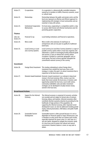 Action 21.   Co-operatives               A co-operative is a democratically controlled enterprise
                                         owned by its members to fulfill a financial, economic, social
                                         or cultural need.
Action 22.   Partnerships                Partnerships between the public and private sector and the
                                         local area represent an effective and efficient approach to
                                         implementing LED strategies in local communities and are
                                         essential in many LED actions.
Action 23.   Institutional Cooperation   For local areas, cooperating in a competitive world is a key
             Mechanisms                  to success. Both formal and informal mechanisms exist for
                                         promoting greater cooperation.

Finance
(also see    Financial Co-op             Local lending institutions and financial co-operatives.
Action 21)
Action 24.   Micro-credit                Micro-credit is the extension of small loans to
                                         entrepreneurs who are too poor to qualify for traditional
                                         bank loans.
Action 25.   Local Currency or Local     Local Currency (or Local Area Currency Systems) is a type of
             area Currency Systems       parallel currency system where a local area organises and
                                         administers a system of exchanging locally produced goods
                                         and services; it uses an interest-free currency whose
                                         circulation is limited to a particular geographic area or
                                         social group. The local currency operates alongside the
                                         conventional national currency of the country.

Investment
Action 26.   Foreign Direct Investment This involves attempting to attract foreign direct
                                       investment from outside the local area. Once a LED
                                       strategy is in place, the goal is to attract investment that is
                                       responsive to the local area values.
Action 27.   Domestic Inward Investment Domestic inward investment is an attempt to keep local
                                        money in the local economy. Often, money is put into
                                        banks that invest outside the local area or investors seek
                                        opportunity outside the local area. Local credit unions,
                                        community credit/debit cards and other investment
                                        strategies can be developed to locally reinvest money
                                        earned in the local area.

Broad-based Actions

Action 28.   Support for the Informal    The informal economy is comprised of economic activities
             Economy                     not recorded and not subject to formal rules of contract,
                                         licensing, labour, and taxation. Informal economies often
                                         contribute directly to poverty reduction by providing for the
                                         livelihoods of large portions of the population. By
                                         supporting the informal economy, other important social
                                         development issues can also be addressed including gender
                                         equity, cultural preservation, child labour, and public health
                                         and safety.
Action 29.   Sustainable Tourism         Sustainable tourism is often pursued because it is not so
             Development                 dependent on financial capital or major infrastructure, and
                                         is therefore an entry sector that can achieve quick results,
                                         especially important for poorer areas. It is also seen as a
                                         win-win option, designed to mitigate the economic needs
                                         of a local area and to protect the cultural and natural
                                         environment. However, balance is never an easy task to
                                         obtain.



                                                     MODULE THREE: HOW DO WE GET THERE?                   17
 