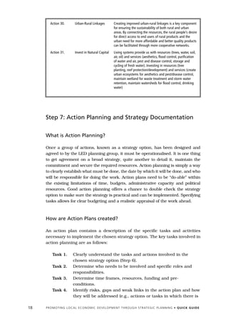 Action 30.            Urban-Rural Linkages              Creating improved urban-rural linkages is a key component
                                                                for ensuring the sustainability of both rural and urban
                                                                areas. By connecting the resources, the rural people’s desire
                                                                for direct access to end users of rural products and the
                                                                urban need for more affordable and better quality products
                                                                can be facilitated through more cooperative networks.
        Action 31.            Invest in Natural Capital         Living systems provide us with resources (trees, water, soil,
                                                                air, oil) and services (aesthetics, flood control, purification
                                                                of water and air, pest and disease control, storage and
                                                                cycling of fresh water). Investing in resources (tree
                                                                planting, reef protection/development) and services (create
                                                                urban ecosystems for aesthetics and pest/disease control,
                                                                maintain wetland for waste treatment and storm water
                                                                retention, maintain watersheds for flood control, drinking
                                                                water)




     Step 7: Action Planning and Strategy Documentation


     What is Action Planning?

     Once a group of actions, known as a strategy option, has been designed and
     agreed to by the LED planning group, it must be operationalised. It is one thing
     to get agreement on a broad strategy, quite another to detail it, maintain the
     commitment and secure the required resources. Action planning is simply a way
     to clearly establish what must be done, the date by which it will be done, and who
     will be responsible for doing the work. Action plans need to be “do-able” within
     the existing limitations of time, budgets, administrative capacity and political
     resources. Good action planning offers a chance to double check the strategy
     option to make sure the strategy is practical and can be implemented. Specifying
     tasks allows for clear budgeting and a realistic appraisal of the work ahead.



     How are Action Plans created?

     An action plan contains a description of the specific tasks and activities
     necessary to implement the chosen strategy option. The key tasks involved in
     action planning are as follows:

          Task 1.           Clearly understand the tasks and actions involved in the
                            chosen strategy option (Step 6).
          Task 2.           Determine who needs to be involved and specific roles and
                            responsibilities.
          Task 3.           Determine time frames, resources, funding and pre-
                            conditions.
          Task 4.           Identify risks, gaps and weak links in the action plan and how
                            they will be addressed (e.g., actions or tasks in which there is

18   P R O M O T I N G L O C A L E C O N O M I C D E V E L O P M E N T T H R O U G H S T R AT E G I C P L A N N I N G • Q U I C K G U I D E
 