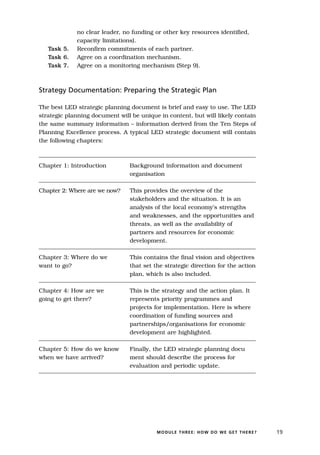 no clear leader, no funding or other key resources identified,
             capacity limitations).
   Task 5.   Reconfirm commitments of each partner.
   Task 6.   Agree on a coordination mechanism.
   Task 7.   Agree on a monitoring mechanism (Step 9).



Strategy Documentation: Preparing the Strategic Plan

The best LED strategic planning document is brief and easy to use. The LED
strategic planning document will be unique in content, but will likely contain
the same summary information – information derived from the Ten Steps of
Planning Excellence process. A typical LED strategic document will contain
the following chapters:



Chapter 1: Introduction         Background information and document
                                organisation

Chapter 2: Where are we now?    This provides the overview of the
                                stakeholders and the situation. It is an
                                analysis of the local economy’s strengths
                                and weaknesses, and the opportunities and
                                threats, as well as the availability of
                                partners and resources for economic
                                development.

Chapter 3: Where do we          This contains the final vision and objectives
want to go?                     that set the strategic direction for the action
                                plan, which is also included.

Chapter 4: How are we           This is the strategy and the action plan. It
going to get there?             represents priority programmes and
                                projects for implementation. Here is where
                                coordination of funding sources and
                                partnerships/organisations for economic
                                development are highlighted.

Chapter 5: How do we know       Finally, the LED strategic planning docu
when we have arrived?           ment should describe the process for
                                evaluation and periodic update.




                                          MODULE THREE: HOW DO WE GET THERE?      19
 