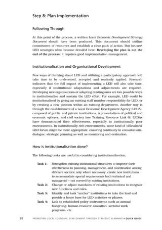 Step 8: Plan Implementation


     Following Through

     At this point of the process, a written Local Economic Development Strategy
     Document should have been produced. This document should outline
     commitment of resources and establish a clear path of action. But beware!
     LED strategies often become derailed here. Developing the plan is not the
     end of the process; it requires good implementation management.



     Institutionalisation and Organisational Development

     New ways of thinking about LED and utilising a participatory approach will
     take time to be understood, accepted and routinely applied. Research
     indicates that the full impact of implementing a LED will also take time,
     especially if institutional adaptations and adjustments are required.
     Developing new organisations or adapting existing ones are two possible ways
     to institutionalise and sustain the LED effort. For example, LED could be
     institutionalised by giving an existing staff member responsibility for LED, or
     by creating a new position within an existing department. Another way is
     through the establishment of a Local Economic Development Agency (LEDA),
     composed of public and private institutions, representatives of political and
     economic spheres, and civil society (see Training Resource Link 6). LEDAs
     have demonstrated their effectiveness, especially in institutionally poor
     environments. In institutionally rich environments, some kind of ‘officialised’
     LED forum might be more appropriate, ensuring continuity in consultations,
     dialogue, strategic planning as well as monitoring and evaluation.



     How is institutionalisation done?

     The following tasks are useful in considering institutionalisation:

          Task 1:           Strengthen existing institutional structures to improve their
                            effectiveness in planning, management, and coordination among
                            different sectors; only where necessary, create new institutions
                            to accommodate special requirements both technical and
                            managerial – not covered by existing institutions.
          Task 2:           Change or adjust mandates of existing institutions to integrate
                            new functions and roles.
          Task 3:           Identify and task “anchor” institutions to take the lead and
                            provide a home base for LED activities or phases.
          Task 4:           Link to established policy instruments such as annual
                            budgeting, human resource allocation, sectoral work
                            programs, etc.

20   P R O M O T I N G L O C A L E C O N O M I C D E V E L O P M E N T T H R O U G H S T R AT E G I C P L A N N I N G • Q U I C K G U I D E
 