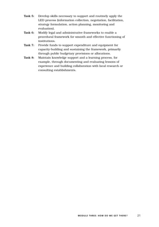 Task 5:   Develop skills necessary to support and routinely apply the
          LED process (information collection, negotiation, facilitation,
          strategy formulation, action planning, monitoring and
          evaluation).
Task 6:   Modify legal and administrative frameworks to enable a
          procedural framework for smooth and effective functioning of
          institutions.
Task 7:   Provide funds to support expenditure and equipment for
          capacity-building and sustaining the framework, primarily
          through public budgetary provisions or allocations.
Task 8:   Maintain knowledge support and a learning process, for
          example, through documenting and evaluating lessons of
          experience and building collaboration with local research or
          consulting establishments.




                                      MODULE THREE: HOW DO WE GET THERE?    21
 