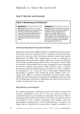 Module 4: Have We Arrived?

     Step 9: Monitor and Evaluate

      What is Monitoring and Evaluation?

        Monitoring is. . .                                                 Evaluation is. . .
        Monitoring means to “observe” or to “check                         Evaluation uses the information from monitoring
        performance”. Monitoring is a continuous process                   to analyse the process, programmes and projects
        of collecting information using performance                        to determine if there are opportunities for
        measures (or indicators) to gauge the process or                   changes to the strategy, programmes and
        project. Monitoring accepts the design of the                      projects. Evaluation, like monitoring, should
        strategy measuring progress and performance,                       promote learning. In the implementation stage of
        and identifies successes or failures as early as                   a LED strategy, evaluation is used to determine if
        possible.                                                          the actions are meeting the strategic objectives,
                                                                           efficiently, effectively and/or at all.




     Understanding Monitoring and Evaluation

     Monitoring and evaluation (M&E) should be considered during each step of
     the process and not as a specific “add-on” conducted only at the end of the
     process. For each step of the LED process, objectives and outputs provide
     opportunities for M&E. These opportunities can also be conducted as
     participatory actions with expert support. M&E is not conducted to find fault
     and be critical, possibly having adverse effects on the project. Instead, M&E
     is a vehicle for accountability; but it is also a management tool for improving
     the process, programs and projects. M&E should be used to enhance
     learning and capacity building throughout all steps of the LED, to empower
     the participants to do a better job, and to help promote implementation
     partnerships as partners work through the process together. Done on a
     regular basis, M&E is a proactive management tool that provides timely,
     reliable and valid information for adjusting and modifying the LED (see Step
     10). The M&E process should be a collaborative one with all those involved to
     promote learning and a better outcome.



     Why Monitor and Evaluate?

     By tracking performance, monitoring ensures that limited resources for
     economic development can be put to ‘“best use’” and that negative or
     unintended impacts can be identified and minimised. Furthermore, effective
     monitoring and evaluation will sound the alarm when internal and external
     circumstances in the economic environment have changed, when key
     opportunities are being missed, or when implementation of a project is no
     longer effective. Adjustments in action plans, changes in priorities, or a

22   P R O M O T I N G L O C A L E C O N O M I C D E V E L O P M E N T T H R O U G H S T R AT E G I C P L A N N I N G • Q U I C K G U I D E
 