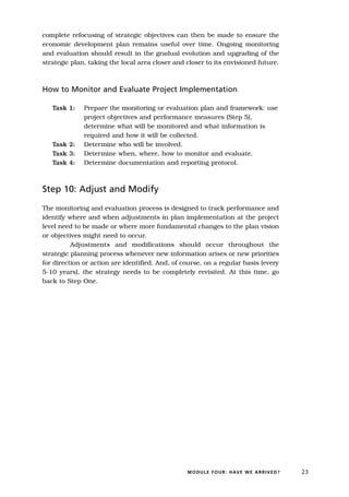 complete refocusing of strategic objectives can then be made to ensure the
economic development plan remains useful over time. Ongoing monitoring
and evaluation should result in the gradual evolution and upgrading of the
strategic plan, taking the local area closer and closer to its envisioned future.



How to Monitor and Evaluate Project Implementation

   Task 1:    Prepare the monitoring or evaluation plan and framework: use
              project objectives and performance measures (Step 5),
              determine what will be monitored and what information is
              required and how it will be collected.
   Task 2:    Determine who will be involved.
   Task 3:    Determine when, where, how to monitor and evaluate.
   Task 4:    Determine documentation and reporting protocol.



Step 10: Adjust and Modify

The monitoring and evaluation process is designed to track performance and
identify where and when adjustments in plan implementation at the project
level need to be made or where more fundamental changes to the plan vision
or objectives might need to occur.
          Adjustments and modifications should occur throughout the
strategic planning process whenever new information arises or new priorities
for direction or action are identified. And, of course, on a regular basis (every
5-10 years), the strategy needs to be completely revisited. At this time, go
back to Step One.




                                                 M O D U L E F O U R : H AV E W E A R R I V E D ?   23
 