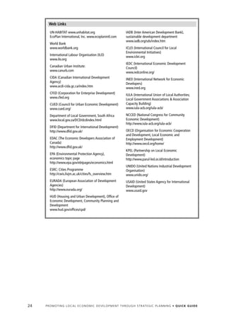 Web Links
        UN-HABITAT www.unhabitat.org                                       IADB (Inter American Development Bank),
        EcoPlan International, Inc. www.ecoplanintl.com                    sustainable development department
                                                                           www.iadb.org/sds/index.htm
        World Bank
        www.worldbank.org                                                  ICLEI (International Council for Local
                                                                           Environmental Initiatives)
        International Labour Organisation (ILO)                            www.iclei.org
        www.ilo.org
                                                                           IEDC (International Economic Development
        Canadian Urban Institute:                                          Council)
        www.canurb.com                                                     www.iedconline.org/
        CIDA (Canadian International Development                           INED (International Network for Economic
        Agency)                                                            Developers)
        www.acdi-cida.gc.ca/index.htm                                      www.ined.org
        CFED (Corporation for Enterprise Development)                      IULA (International Union of Local Authorities;
        www.cfed.org                                                       Local Government Associations & Association
        CUED (Council for Urban Economic Development)                      Capacity Building)
        www.cued.org/                                                      www.iula-acb.org/iula-acb/

        Department of Local Government, South Africa                       NCCED (National Congress for Community
        www.local.gov.za/DCD/dcdindex.html                                 Economic Development)
                                                                           http://www.iula-acb.org/iula-acb/
        DFID (Department for International Development)
        http://www.dfid.gov.uk/                                            OECD (Organisation for Economic Cooperation
                                                                           and Development, Local Economic and
        EDAC (The Economic Developers Association of                       Employment Development)
        Canada)                                                            http://www.oecd.org/home/
        http://www.dfid.gov.uk/
                                                                           KPEL (Partnership on Local Economic
        EPA (Environmental Protection Agency),                             Development)
        economics topic page                                               http://www.parul-led.or.id/introduction
        http://www.epa.gov/ebtpages/economics.html
                                                                           UNIDO (United Nations Industrial Development
        ESRC: Cities Programme                                             Organisation)
        http://cwis.livjm.ac.uk/cities/fs_overview.htm                     www.unido.org/
        EURADA (European Association of Development                        USAID (United States Agency for International
        Agencies)                                                          Development)
        http://www.eurada.org/                                             www.usaid.gov
        HUD (Housing and Urban Development), Office of
        Economic Development, Community Planning and
        Development
        www.hud.gov/offices/cpd/




24   P R O M O T I N G L O C A L E C O N O M I C D E V E L O P M E N T T H R O U G H S T R AT E G I C P L A N N I N G • Q U I C K G U I D E
 