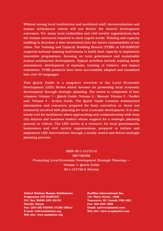 The Local Economic Development Series

Without strong local institutions and motivated staff, decentralization and
human settlements reform will not deliver the desired development
outcomes. Yet, many local authorities and civil society organisations lack      Promoting Local Economic
the human resources required to meet urgent needs. Training and capacity
building is therefore a wise investment into the future sustainability of our
cities. The Training and Capacity Building Branch (TCBB) of UN-HABITAT
                                                                                Development through
supports national training institutions to build their capacity to implement
innovative programmes, focusing on local governance and sustainable
human settlements development. Typical activities include training needs
                                                                                Strategic Planning
assessment, development of manuals, training of trainers, and impact
evaluation. TCBB products have been successfully adapted and translated
into over 20 languages.

This Quick Guide is a snapshot overview of the Local Economic
Development (LED) Series which focuses on promoting local economic
development through strategic planning. The series is comprised of four
volumes; Volume 1 – Quick Guide, Volume 2 - Manual, Volume 3 - Toolkit
and, Volume 4 - Action Guide. The Quick Guide contains summarised
information and resources prepared for busy executives or those not
intimately involved with planning for local economic development. It is also
handy tool for facilitators when approaching and communicating with busy
city mayors and business leaders whose support for a strategic planning
process is critical. The LED series is a resource for local governments,
businesses and civil society organizations, prepared to initiate and
implement LED interventions through a locally owned and driven strategic
planning process.



                         ISBN 92-1-131721-5
                             HS/738/05E
      Promoting Local Economic Development Strategic Planning —
                        Volume 1: Quick Guide
                        92-1-131726-6 (Series)




United Nations Human Settlements          EcoPlan International Inc.                                            Volume 1: Quick Guide
Programme (UN-HABITAT)                    131 Water Street, #208
P.O. Box 30030 GPO 00100                  Vancouver, BC Canada V6B 4M3
Nairobi, Kenya                            Fax: 604-228-1892
Fax: (254-20) 623092 (TCBB Office)        Email: epi@ecoplanintl.com
E-mail: tcbb@unhabitat.org                Web site: www.ecoplanintl.com
Web site: www.unhabitat.org
 