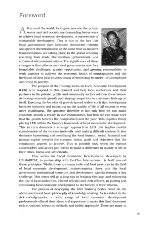 Foreword

A      ll around the world, local governments, the private
       sector and civil society are demanding better ways
to achieve local economic development, a cornerstone of
sustainable development. This is due to the fact that
local governments face increased democratic reforms
and greater decentralization at the same time as massive
transformations are taking place in the global economy
resulting from trade liberalization, privatization, and
enhanced telecommunications. The significance of these
changes is that citizens and local governments now face
formidable challenges, greater opportunity, and growing responsibility to
work together to address the economic health of municipalities and the
livelihood of their local citizens, many of whom may be under- or unemployed
and living in poverty.
           The purpose of the training series on Local Economic Development
(LED) is to respond to this demand and help local authorities and their
partners in the private, public and community sectors address these issues.
Achieving economic growth and staying competitive is a serious challenge in
itself. Ensuring the benefits of growth spread widely such that development
becomes inclusive and impacting on the quality of life of all citizens is even
more challenging. The question therefore is not only how we can make
economic growth a reality in our communities, but how we can make sure
that the growth benefits the marginalized and the poor. This requires firmly
placing LED within the broader framework of local sustainable development.
This in turn demands a strategic approach to LED that implies careful
consideration of the various trade-offs, and making difficult choices. It also
demands harnessing and mobilizing the local human, social, financial and
natural capital towards the common vision, goals and objectives that the
community aspires to achieve. This is possible only when the various
stakeholders and actors join forces to make a difference in quality of life in
their cities, towns and settlements.
           This series on Local Economic Development, developed by
UN-HABITAT, in partnership with EcoPlan International, is built around
these principles. Whilst there are many tools and best practices in the field
of local economic development, mainstreaming these into the local
government institutional structure and development agenda remains a key
challenge. This series will go a long way in bridging this gap, and enhancing
the role of local authorities, elected officials and their officers, in guiding and
stimulating local economic development to the benefit of their citizens.
           The process of developing the LED Training Series relied on the
above-mentioned basic philosophy of knowledge sharing. As is evident in the
Acknowledgements, a wide range of local economic development
professionals offered their ideas and experience to make this final document
rich in content, robust in methods and widely applicable. There are many to

                                                                                      iii
 