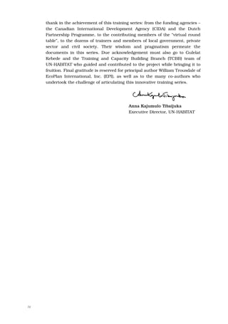 thank in the achievement of this training series: from the funding agencies –
     the Canadian International Development Agency (CIDA) and the Dutch
     Partnership Programme, to the contributing members of the “virtual round
     table”, to the dozens of trainers and members of local government, private
     sector and civil society. Their wisdom and pragmatism permeate the
     documents in this series. Due acknowledgement must also go to Gulelat
     Kebede and the Training and Capacity Building Branch (TCBB) team of
     UN-HABITAT who guided and contributed to the project while bringing it to
     fruition. Final gratitude is reserved for principal author William Trousdale of
     EcoPlan International, Inc. (EPI), as well as to the many co-authors who
     undertook the challenge of articulating this innovative training series.




                                               Anna Kajumulo Tibaijuka
                                               Executive Director, UN-HABITAT




IV
 