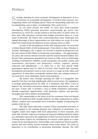 Preface

S     trategic planning for local economic development is important. It is a
      cornerstone of sustainable development. It involves wise resource use,
integrating values and thinking ahead. These are demanding tasks that can
be intimidating, and at times, overwhelming. They need not be.
          In our work around the world, we have seen local economic
development (LED) planning processes unnecessarily get stuck, lose
momentum or, worse yet, not get started in the first place. In other cases, we
have seen LED processes craving fresh insight, innovative ideas or a new
sense of direction. We believe that confronting these basic challenges and
taking advantage of these opportunities are well within our reach. It is this
belief that inspired the development of this training series on LED.
          As part of the development of this LED training series, we convened
a Global Round Table of LED professionals. From Africa to Asia, Slovakia to
Canada, Washington, DC to Quito, we received a myriad of perspectives on
the core issues of LED. What we found was encouraging — the opportunities
are great, the success stories extensive and the lessons learned helpful. Our
Round Table participants pinpointed key issues in LED, such as leadership;
enabling environments; children, youth and gender; job quality; society and
environment; governance and democracy; culture; capacity; poverty
reduction and globalization — to name but a few. Our Round Table
participants agreed that for LED to succeed, local leaders and economic
development practitioners need to have access to a range of tools, ideas and
experiences to help them strategically address their own complex issues at
the local level. Local challenges require local solutions.
          We believe that strategic planning for LED is a pragmatic and
powerful tool that can help significantly address local issues. By engaging in
a strategic planning process for LED, at a minimum, this offers a way to
improve the necessary interaction among business, government, labor and
the poor. If done well, it provides a way to clarify competitive advantages,
identify cooperative opportunities, craft innovative options and generate
strategies that better achieve local priorities.
          The commonality at the heart of all the comments from our Round
Table is the belief that LED, broadly defined, can help communities to realize
vibrant, resilient and sustainable local economies capable of improving the
quality of life for all.
          The LED series will yield a number of key measurable outcomes. It
would respond to the existing demand and culminate in production of a
tangible output that begins with local adaptations of these manuals, and
ends with durable, long-term training and capacity building initiatives which
are ultimately captured in the application of what has been learned. The LED
Training Series targets the development of concrete action plans as a clear
output of the training process. Partnerships and cooperation between public,
private and civil society sectors underpin these action plans. The series is
important in its contribution to promoting knowledge sharing. The LED

                                                                                 v
 