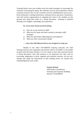 Training Series uses case studies and real world examples to encourage the
     evolution of learning-by-doing. The ultimate success and realization of these
     outcomes however lies on the creativity of local establishments and actors -
     local authorities, training institutions, informal sector operators, businesses,
     and civil society organizations-in adapting the tools to the realities on the
     ground and using this series as a living document, keeping it enriched
     through new insights, knowledge and experience.

              So, if you have found yourself asking:

              K    How do we get started in LED?
              K    What are the steps and tools needed to develop a LED
                   strategy?
              K    What are alternative LED programs and projects?
              K    What are other communities doing?

              ……then this LED Manual Series was designed to help you.

              Similar to the other UN-HABITAT training manuals, the LED
     training manual and companion documents will be accessible to the public
     in print and electronic formats. It is our vision to have this manual become
     a “living document” that will continue to be improved over time and we
     encourage adaptation to local, regional and national contexts. As you use,
     change and adapt the documents in this training series, we request due
     acknowledgement and credit.



                                               Gulelat Kebede
                                               LED Project Coordinator
                                               Training and Capacity Building
                                               Branch, UN-HABITAT




VI
 