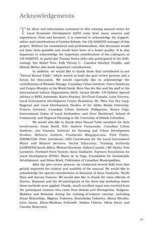 Acknowledgements

T     he ideas and information contained in this training manual series for
      Local Economic Development (LED) come from many sources and
experiences. First and foremost, it is essential to acknowledge the support,
advice and contributions of Gulelat Kebede, the UN-HABITAT manager of this
project. Without his commitment and professionalism, this document would
not have been possible and would have been of a lesser quality. It is also
important to acknowledge the important contributions of his colleagues at
UN-HABITAT, in particular Tomasz Sudra (who also participated in the field-
testing), but Rafael Tuts, Erik Vittrup C., Catalina Hinchey Trujillo, and
Dinesh Mehta also made important contributions.
          In addition, we would like to thank those that contributed to our
“Virtual Round Table,” which served as both the peer review process and a
forum for discussion. We would especially like to acknowledge the
contributions of Wassala Nimaga, Canadian Urban Institute; Gwen Swinburn
and Fergus Murphy at the World Bank; Kees Van der Ree and his staff at the
International Labour Organization (ILO); Jacqui Boulle, UN-Habitat Special
Advisor to KPEL Indonesia; Karen Peachey, EcoTrust Canada; Luba Vávrová,
Local Government Development Center Bratislava; Dr. Theo Van Der Loop,
Regional and Local Development Studies of the Addis Ababa University;
Francis Gentoral, Canadian Urban Institute Philippines; Nestor Vega,
International Union of Local Authorities; and Peter Boothroyd, School of
Community and Regional Planning at the University of British Columbia.
          We would also like to thank other Round Table members for their
involvement: Paola Bordi, ILO; Andrew Farncombe, Canadian Urban
Institute; Jan Fransen, Institute for Housing and Urban Development
Studies; Rebecca Justicia, Fundación Maquipucuna; Fred Fisher,
IDIOM/USA; Peter Gerstlauer, LED Coordinator for the Local Government
Water and Related Services, Sector Education, Training Authority
(LGWSETA) South Africa; Michael Harstone, Oxfam Canada / BC Hydro; Tom
Laviolette, Portland Hotel Society; Anna Vasilache, Partners Foundation for
Local Development (FPDL); Maria de la Vega, Foundation for Sustainable
Development; and Brian Ward, Federation of Canadian Municipalities.
          After the peer review process, we conducted several field tests that
greatly improved the content and usability of the manual. We would like to
acknowledge the special contributions in Romania of Anna Vasilache, Nicole
Rata and Ancuta Vamesu. We would also like to thank the town officials of
Horezu, Romania and the 40 participants of the three-day workshop where
these methods were applied. Finally, much excellent input was received from
the participant trainers who came from Bosnia and Herzegovina, Bulgaria,
Moldova and Romania during the training-of-trainers exercise, including
Zoran Kulundzija, Miglena Todorova, Kostadinka Todorova, Aliona Niculita,
Liviu Ianasi, Elena-Marilena Porbumb, Sabina Chirvai, Olivia Baciu and
Claudiu Runceanu.



                                                                                 vii
 