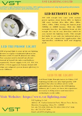 VST LIGHTING CO LTD
Led Panel Light Manufacturers in China. VST Lighting provides not only high quality LED products
but also excellent service with affordable price.
LED RETROFIT LAMPS
VST LED retrofit kits come with various
power options, from lowest 60w to highest
180 watt, include 50w, 60w, 80w, 100w,
120w, 150w, 180w. Giving the lumens from
7200lm to 22000 lumens. With the 360d
rotatable bracket, the lighting beam of this
retrofit kit can be any direction which let
you control the lighting easily. This retrofit
led bulbs is not only for industrial places,
but also for commercial applications like
supermarket, exhibition hall and shopping
mall.
LED TRI PROOF LIGHT
LED tri-proof light is state-of-the-art lighting
fixtures to replace traditional fluorescent
fixtures with T5 and T8 fluorescent tubes.
Now you just need to install one fixture
instead of install the tubes and ballasts
separately. Power supply is UL, CE, TUV, GS,
ENEC, C-Tick approved. Famous brand LED
chips are adopted, system lumen efficiency is
over 120lm/w.
LED TUBE LIGHT
Led Panel Light Manufacturers in China. VST
Lighting provides not only high quality LED
products but also excellent service with
affordable price. Being in the LED lighting
industry for 5 years, we have the experience
necessary to bring newer and innovative
technologies to the table.
Visit Website:- https://www.vst-lighting.com/
VST Lighting Co Ltd
Address: 4F, Yushan Industrial Park, Shiyan Town, Bao’an,
Shenzhen, Guangdong, China P.C.: 518000
Tel: +86 755-3324 5501+86 755-3324 5501/2767 5696
Fax: +86 755-2767 5696
Email: sales01@vstlighting.com
 