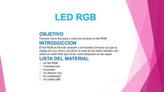 LED RGB
OBJETIVO
Conocer como funciona y como se conecta un led RGB.
INTRODUCCION
El led RGB es fácil de conectar y de hacerlo funcionar ya que su
código es muy corto y es útil en el caso de los autos también con
estos se crean tiras que sirven como lámparas en las casas
LISTA DEL MATERIAL
 Un led RGB
 3 resistencias
 4 puentes
 Un arduino uno
 Un protoboard
 Un cable USB
 