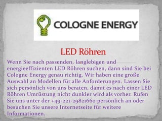 Wenn Sie nach passenden, langlebigen und
energieeffizienten LED Röhren suchen, dann sind Sie bei
Cologne Energy genau richtig. Wir haben eine große
Auswahl an Modellen für alle Anforderungen. Lassen Sie
sich persönlich von uns beraten, damit es nach einer LED
Röhren Umrüstung nicht dunkler wird als vorher. Rufen
Sie uns unter der +49-221-29821660 persönlich an oder
besuchen Sie unsere Internetseite für weitere
Informationen.
 