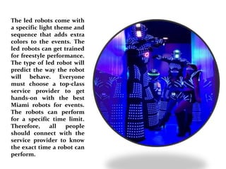 The led robots come with
a specific light theme and
sequence that adds extra
colors to the events. The
led robots can get trained
for freestyle performance.
The type of led robot will
predict the way the robot
will behave. Everyone
must choose a top-class
service provider to get
hands-on with the best
Miami robots for events.
The robots can perform
for a specific time limit.
Therefore, all people
should connect with the
service provider to know
the exact time a robot can
perform.
 