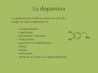 La dopamina
La dopamina ha molte funzioni nel cervello,
svolge un ruolo importante in:
comportamento,
cognizione,
movimento volontario,
motivazione,
punizione e soddisfazione,
sonno,
umore,
attenzione,
memoria di lavoro e di apprendimento.
 
