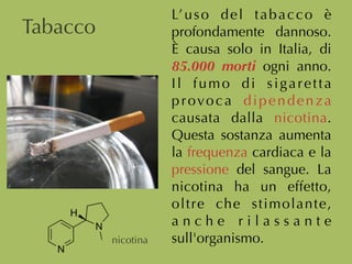 L’uso del tabacco è
profondamente dannoso.
È causa solo in Italia, di
85.000 morti ogni anno.
Il fumo di sigaretta
provoca dipendenza
causata dalla nicotina.
Questa sostanza aumenta
la frequenza cardiaca e la
pressione del sangue. La
nicotina ha un effetto,
oltre che stimolante,
a n c h e r i l a s s a n t e
sull'organismo.
Tabacco
nicotina
 