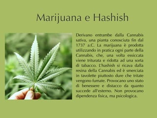 Marijuana e Hashish
Derivano entrambe dalla Cannabis
sativa, una pianta conosciuta ﬁn dal
1737 a.C. La marijuana è prodotta
utilizzando in pratica ogni parte della
Cannabis, che, una volta essiccata
viene triturata e ridotta ad una sorta
di tabacco. L’hashish si ricava dalla
resina della Cannabis ed è smerciata
in tavolette piuttosto dure che tritate
vengono fumate. Provocano uno stato
di benessere e distacco da quanto
succede all'esterno. Non provocano
dipendenza ﬁsica, ma psicologica.
 