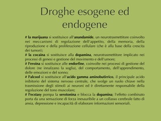 Droghe esogene ed
endogene
# la marijuana si sostituisce all'anandamide, un neurotrasmettitore coinvolto
nei meccanismi di regolazione dell'appetito, della memoria, della
riproduzione e della proliferazione cellulare (che è alla base della crescita
dei tumori);
# la cocaina si sostituisce alla dopamina, neurotrasmettitore implicato nei
processi di genesi e gestione del movimento e dell'umore;
# l'eroina si sostituisce alle endorﬁne, coinvolte nei processi di gestione del
dolore (ne innalzano la soglia), del comportamento, dell'apprendimento,
delle emozioni e del sonno;
# l'alcool si sostituisce all'acido gamma aminobutirrico, il principale acido
inibitorio del sistema nervoso centrale, che svolge un ruolo chiave nella
trasmissione degli stimoli ai neuroni ed è direttamente responsabile della
regolazione del tono muscolare;
# l'ecstasy pompa la serotonina e blocca la dopamina; l'effetto combinato
porta da una sensazione di forza inesauribile a un collasso cerebrale fatto di
ansia, depressione e incapacità di elaborare informazioni sensoriali.
 