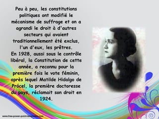 Peu à peu, les constitutions
politiques ont modifié le
mécanisme de suffrage et on a
agrandi le droit à d'autres
secteurs qui avaient
traditionnellement été exclus,
l'un d'eux, les prêtres.
En 1928, aussi sous le contrôle
libéral, la Constitution de cette
année, a reconnu pour la
première fois le vote féminin,
après lequel Matilde Hidalgo de
Prócel, la première doctoresse
du pays, réclamait son droit en
1924.
 