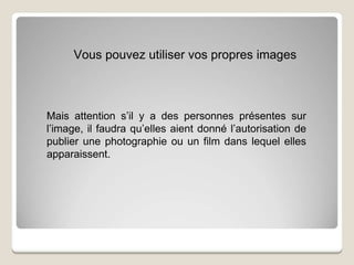 Vous pouvez utiliser vos propres images
Mais attention s’il y a des personnes présentes sur
l’image, il faudra qu’elles aient donné l’autorisation de
publier une photographie ou un film dans lequel elles
apparaissent.
 