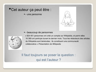 Il faut toujours se poser la question :
qui est l’auteur ?
•Cet auteur ça peut être :
 - une personne
 - beaucoup de personnes
« 824 451 personnes ont créé un compte sur Wikipédia, et parmi elles
16 369 ont participé durant le dernier mois. Tous les rédacteurs des articles
de Wikipédia sont bénévoles ; ils constituent une communauté
collaborative » Présentation de Wikipedia
 