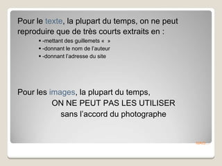MAIS…
Pour le texte, la plupart du temps, on ne peut
reproduire que de très courts extraits en :
 -mettant des guillemets « »
 -donnant le nom de l’auteur
 -donnant l’adresse du site
Pour les images, la plupart du temps,
ON NE PEUT PAS LES UTILISER
sans l’accord du photographe
 