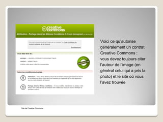 Voici ce qu’autorise
généralement un contrat
Creative Commons :
vous devez toujours citer
l’auteur de l’image (en
général celui qui a pris la
photo) et le site où vous
l’avez trouvée
Site de Creative Commons
 