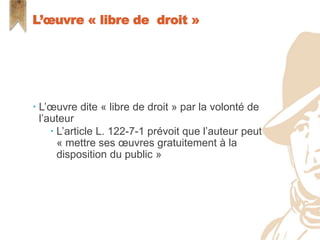  L’œuvre dite « libre de droit » par la volonté de
l’auteur
 L’article L. 122-7-1 prévoit que l’auteur peut
« mettre ses œuvres gratuitement à la
disposition du public »
L’œuvre « libre de droit »
 
