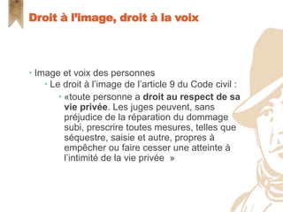  Image et voix des personnes
 Le droit à l’image de l’article 9 du Code civil :
 «toute personne a droit au respect de sa
vie privée. Les juges peuvent, sans
préjudice de la réparation du dommage
subi, prescrire toutes mesures, telles que
séquestre, saisie et autre, propres à
empêcher ou faire cesser une atteinte à
l’intimité de la vie privée »
Droit à l’image, droit à la voix
 