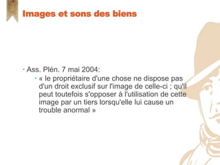  Ass. Plén. 7 mai 2004:
 « le propriétaire d'une chose ne dispose pas
d'un droit exclusif sur l'image de celle-ci ; qu'il
peut toutefois s'opposer à l'utilisation de cette
image par un tiers lorsqu'elle lui cause un
trouble anormal »
Images et sons des biens
 