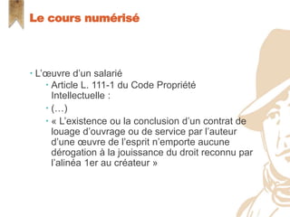  L’œuvre d’un salarié
 Article L. 111-1 du Code Propriété
Intellectuelle :
 (…)
 « L’existence ou la conclusion d’un contrat de
louage d’ouvrage ou de service par l’auteur
d’une œuvre de l’esprit n’emporte aucune
dérogation à la jouissance du droit reconnu par
l’alinéa 1er au créateur »
Le cours numérisé
 