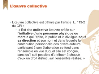  L’œuvre collective est définie par l’article L. 113-2
du CPI :
 « Est dite collective l'œuvre créée sur
l'initiative d'une personne physique ou
morale qui l'édite, la publie et la divulgue sous
sa direction et son nom et dans laquelle la
contribution personnelle des divers auteurs
participant à son élaboration se fond dans
l'ensemble en vue duquel elle est conçue,
sans qu'il soit possible d'attribuer à chacun
d'eux un droit distinct sur l'ensemble réalisé. »
L’œuvre collective
 