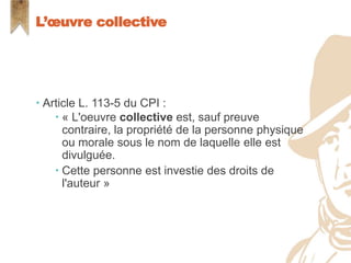  Article L. 113-5 du CPI :
 « L'oeuvre collective est, sauf preuve
contraire, la propriété de la personne physique
ou morale sous le nom de laquelle elle est
divulguée.
 Cette personne est investie des droits de
l'auteur »
L’œuvre collective
 
