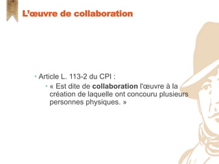  Article L. 113-2 du CPI :
 « Est dite de collaboration l'œuvre à la
création de laquelle ont concouru plusieurs
personnes physiques. »
L’œuvre de collaboration
 